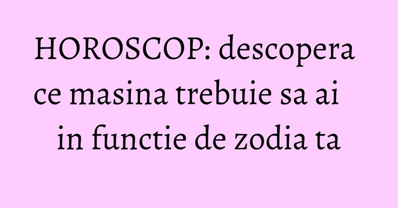 HOROSCOP: descopera ce masina trebuie sa ai in functie de zodia ta