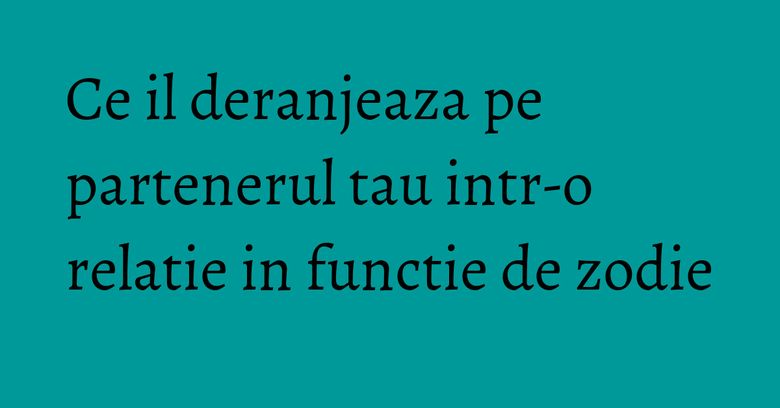 Ce il deranjeaza pe partenerul tau intr-o relatie in functie de zodie