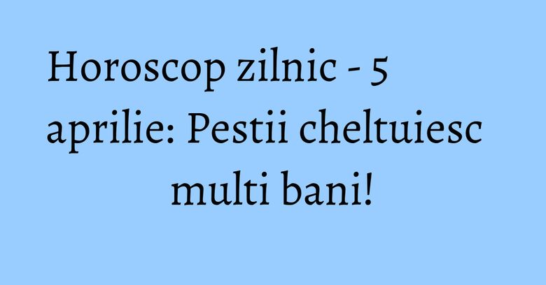 Horoscop zilnic - 5 aprilie: Pestii cheltuiesc multi bani! Horoscop zilnic - 5 aprilie: Pestii cheltuiesc multi bani!