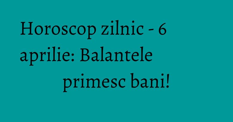 Horoscop zilnic - 6 aprilie: Balantele primesc bani!