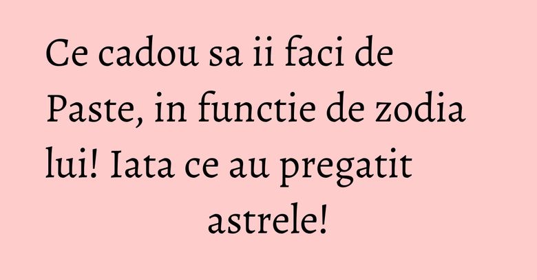 Ce cadou sa ii faci de Paste, in functie de zodia lui! Iata ce au pregatit astrele! Ce cadou sa ii faci de Paste, in functie de zodia lui! Iata ce au pregatit astrele!