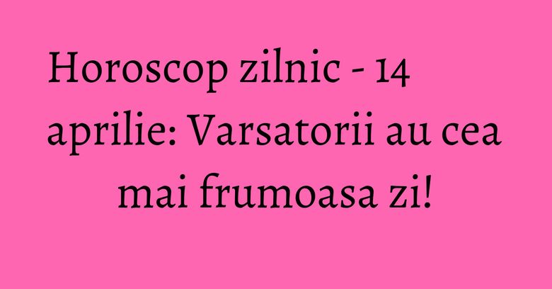 Horoscop zilnic - 14 aprilie: Varsatorii au cea mai frumoasa zi!