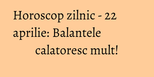 Horoscop zilnic - 22 aprilie: Balantele calatoresc mult!