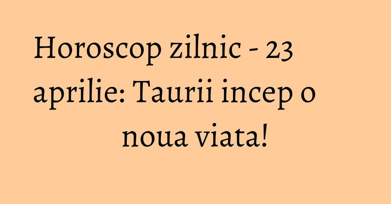 Horoscop zilnic - 23 aprilie: Taurii incep o noua viata!