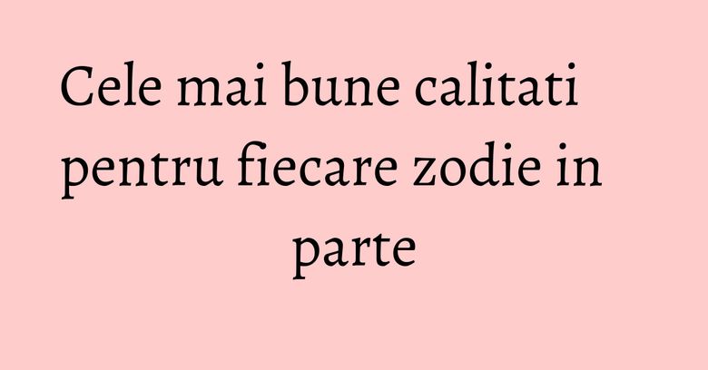 Cele mai bune calitati pentru fiecare zodie in parte Cele mai bune calitati pentru fiecare zodie in parte