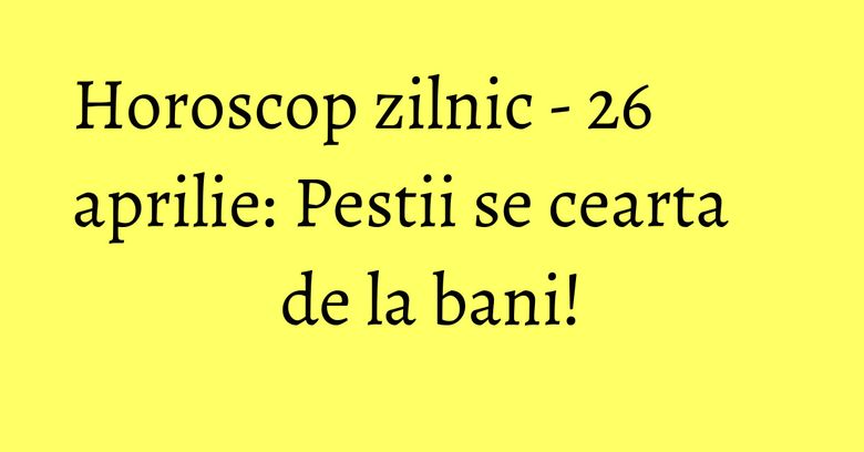 Horoscop zilnic - 26 aprilie: Pestii se cearta de la bani!