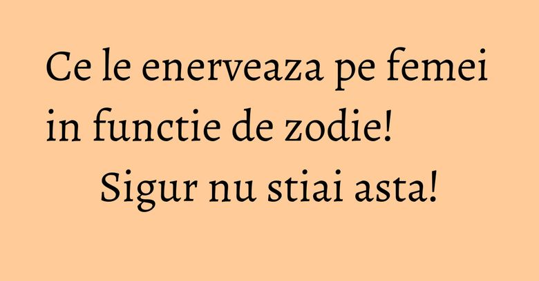 Ce le enerveaza pe femei in functie de zodie! Sigur nu stiai asta!