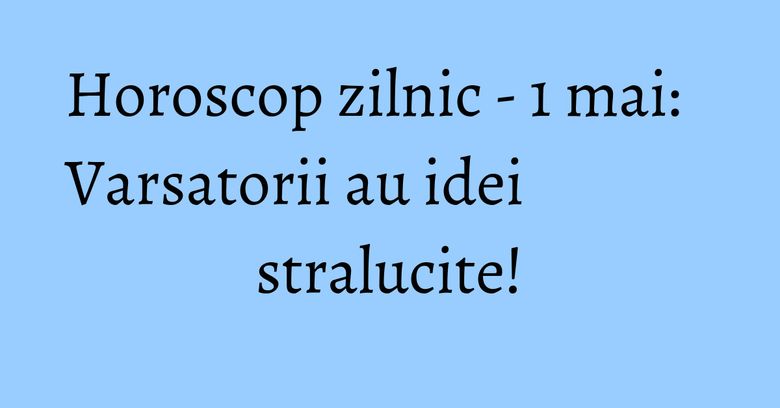 Horoscop zilnic - 1 mai: Varsatorii au idei stralucite!