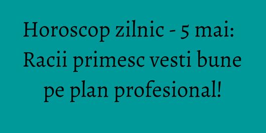 Horoscop zilnic - 5 mai: Racii primesc vesti bune pe plan profesional!