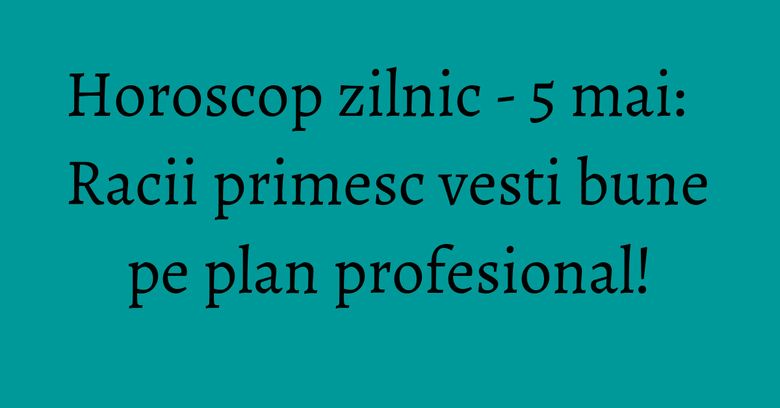 Horoscop zilnic - 5 mai: Racii primesc vesti bune pe plan profesional!