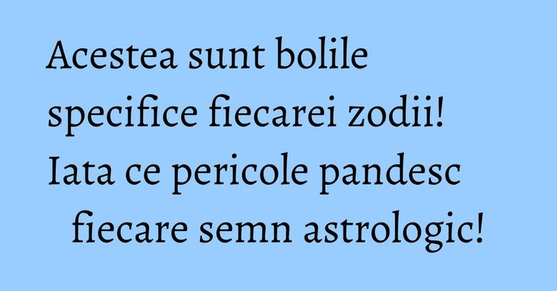 Acestea sunt bolile specifice fiecarei zodii! Iata ce pericole pandesc fiecare semn astrologic!