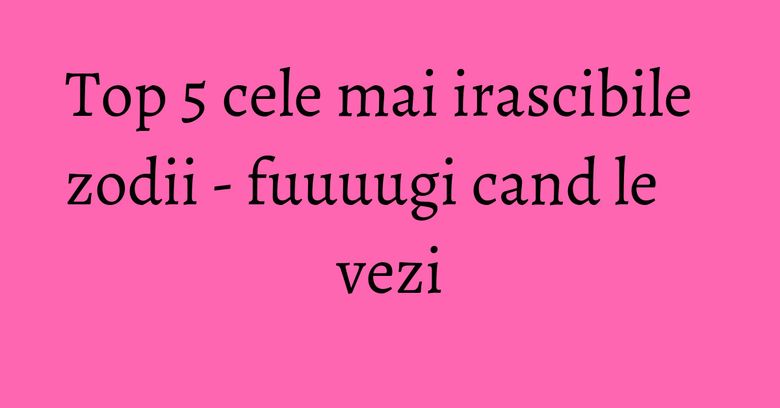 Top 5 cele mai irascibile zodii - fuuuugi cand le vezi Top 5 cele mai irascibile zodii - fuuuugi cand le vezi