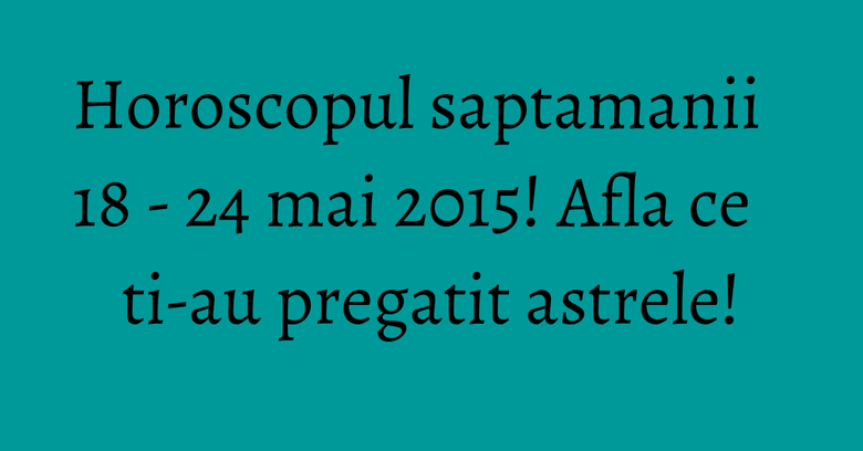 Horoscopul saptamanii 18 - 24 mai 2015! Afla ce ti-au pregatit astrele! Horoscopul saptamanii 18 - 24 mai 2015! Afla ce ti-au pregatit astrele!
