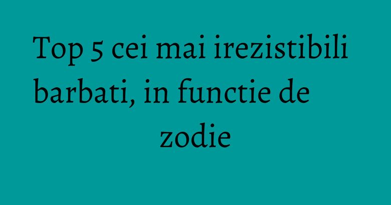 Top 5 cei mai irezistibili barbati, in functie de zodie Top 5 cei mai irezistibili barbati, in functie de zodie