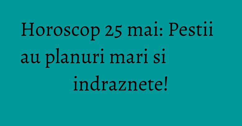 Horoscop 25 mai: Pestii au planuri mari si indraznete! Horoscop 25 mai: Pestii au planuri mari si indraznete!