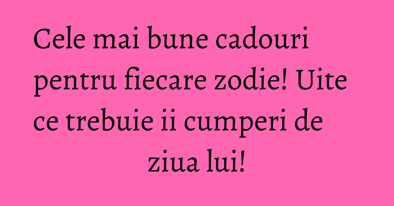 Cele mai bune cadouri pentru fiecare zodie! Uite ce trebuie ii cumperi de ziua lui! Cele mai bune cadouri pentru fiecare zodie! Uite ce trebuie ii cumperi de ziua lui!