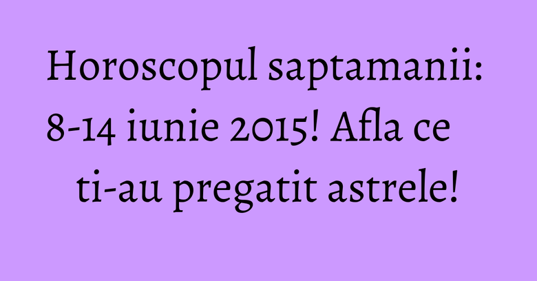 Horoscopul saptamanii: 8-14 iunie 2015! Afla ce ti-au pregatit astrele!