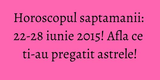 Horoscopul saptamanii: 22-28 iunie 2015! Afla ce ti-au pregatit astrele!