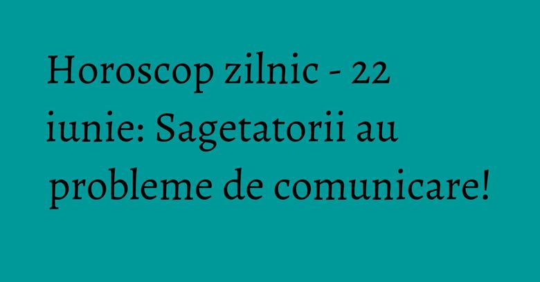 Horoscop zilnic - 22 iunie: Sagetatorii au probleme de comunicare!