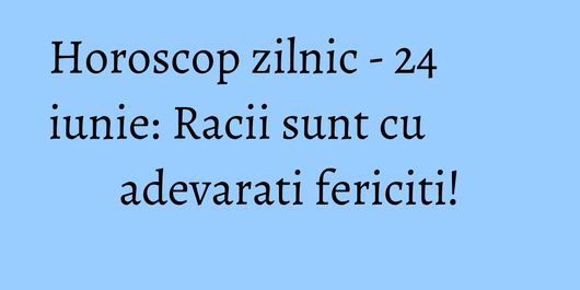 Horoscop zilnic - 24 iunie: Racii sunt cu adevarati fericiti!