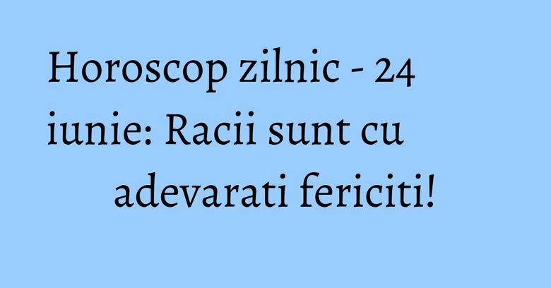 Horoscop zilnic - 24 iunie: Racii sunt cu adevarati fericiti!