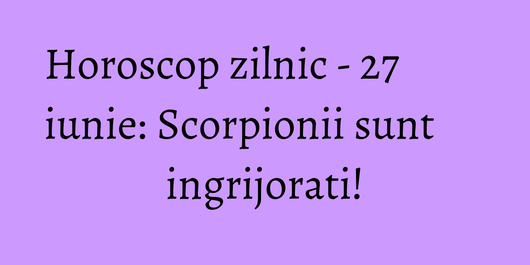 Horoscop zilnic - 27 iunie: Scorpionii sunt ingrijorati!