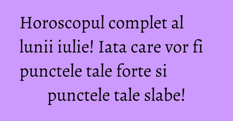 Horoscopul complet al lunii iulie! Iata care vor fi punctele tale forte si punctele tale slabe!