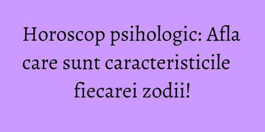 Horoscop psihologic: Afla care sunt caracteristicile fiecarei zodii!