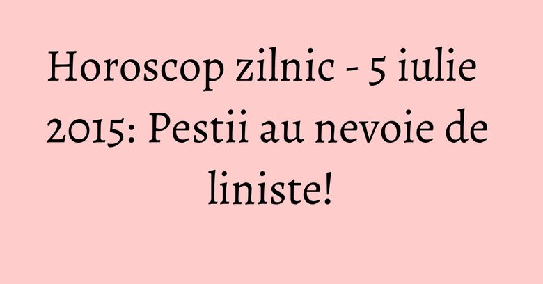 Horoscop zilnic - 5 iulie 2015: Pestii au nevoie de liniste! Horoscop zilnic - 5 iulie 2015: Pestii au nevoie de liniste!