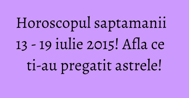 Horoscopul saptamanii 13 - 19 iulie 2015! Afla ce ti-au pregatit astrele!