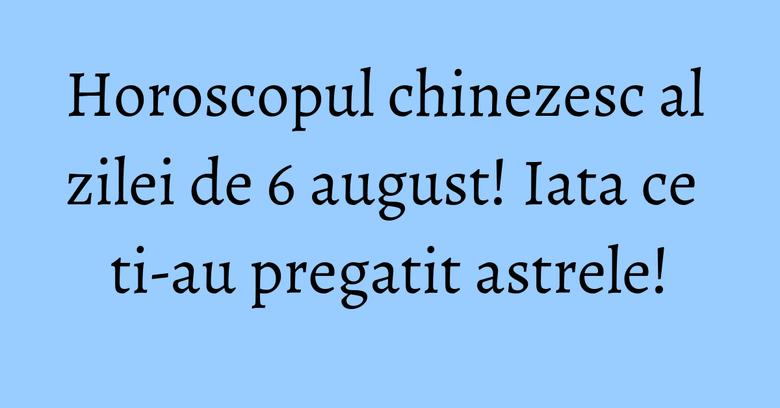 Horoscopul chinezesc al zilei de 6 august! Iata ce ti-au pregatit astrele!