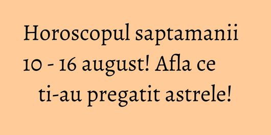 Horoscopul saptamanii 10 - 16 august! Afla ce ti-au pregatit astrele!