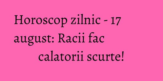 Horoscop zilnic - 17 august: Racii fac calatorii scurte!