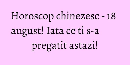Horoscop chinezesc - 18 august! Iata ce ti s-a pregatit astazi!