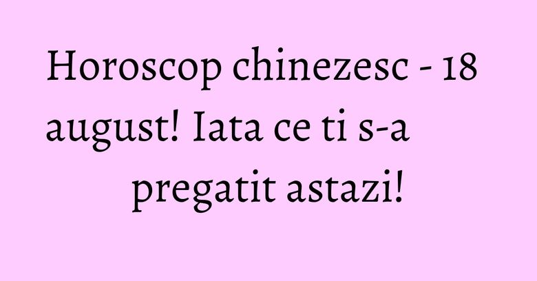 Horoscop chinezesc - 18 august! Iata ce ti s-a pregatit astazi!