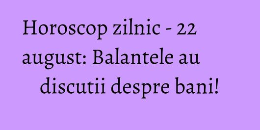 Horoscop zilnic - 22 august: Balantele au discutii despre bani!