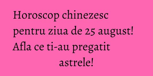 Horoscop chinezesc pentru ziua de 25 august! Afla ce ti-au pregatit astrele!