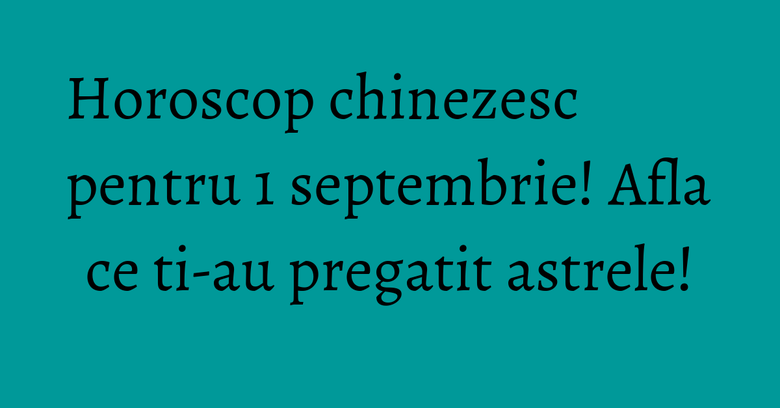 Horoscop chinezesc pentru 1 septembrie! Afla ce ti-au pregatit astrele!