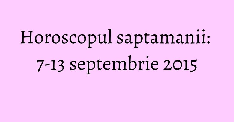 Horoscopul saptamanii: 7-13 septembrie 2015