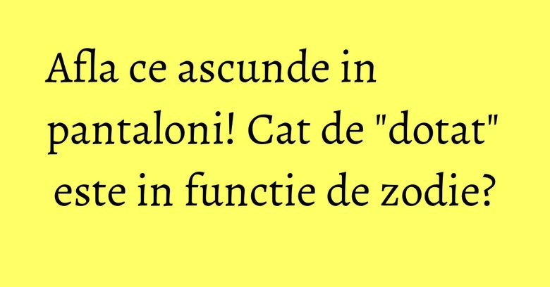 Afla ce ascunde in pantaloni! Cat de "dotat" este in functie de zodie? Afla ce ascunde in pantaloni! Cat de "dotat" este in functie de zodie?