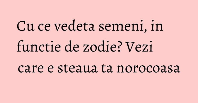 Cu ce vedeta semeni, in functie de zodie? Vezi care e steaua ta norocoasa