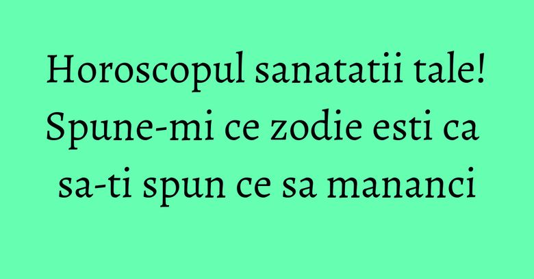 Horoscopul sanatatii tale! Spune-mi ce zodie esti ca sa-ti spun ce sa mananci