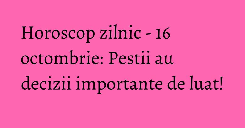 Horoscop zilnic - 16 octombrie: Pestii au decizii importante de luat!