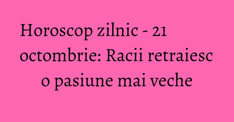 Horoscop zilnic - 21 octombrie: Racii retraiesc o pasiune mai veche