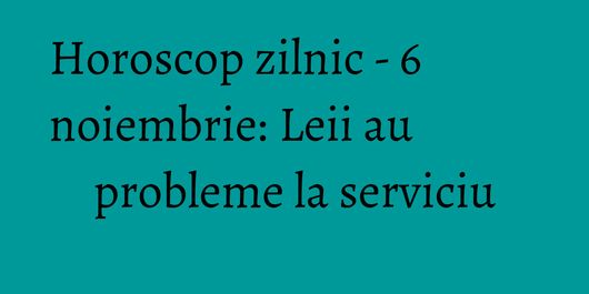 Horoscop zilnic - 6 noiembrie: Leii au probleme la serviciu