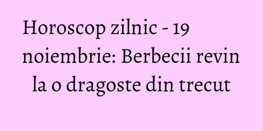 Horoscop zilnic - 19 noiembrie: Berbecii revin la o dragoste din trecut