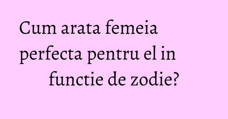 Cum arata femeia perfecta pentru el in functie de zodie?