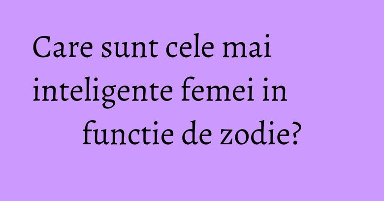 Care sunt cele mai inteligente femei in functie de zodie? Care sunt cele mai inteligente femei in functie de zodie?