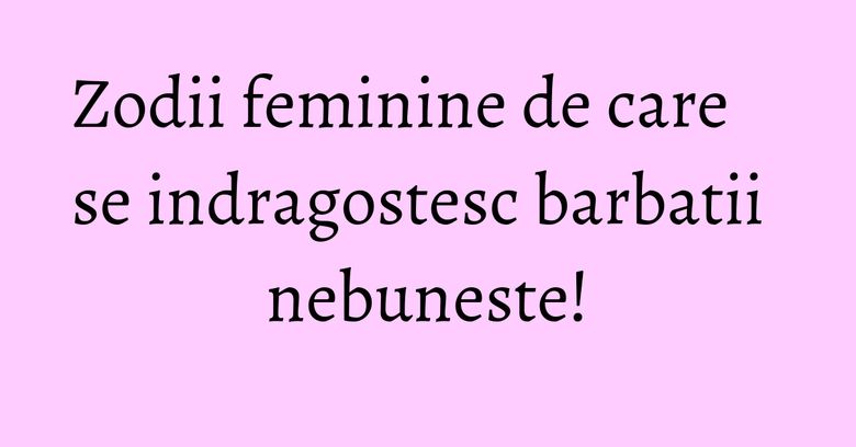 Zodii feminine de care se indragostesc barbatii nebuneste!
