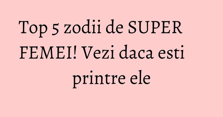 Top 5 zodii de SUPER FEMEI! Vezi daca esti printre ele Top 5 zodii de SUPER FEMEI! Vezi daca esti printre ele
